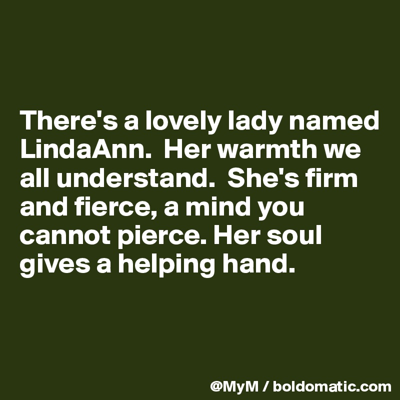 


There's a lovely lady named LindaAnn.  Her warmth we all understand.  She's firm and fierce, a mind you cannot pierce. Her soul gives a helping hand. 


