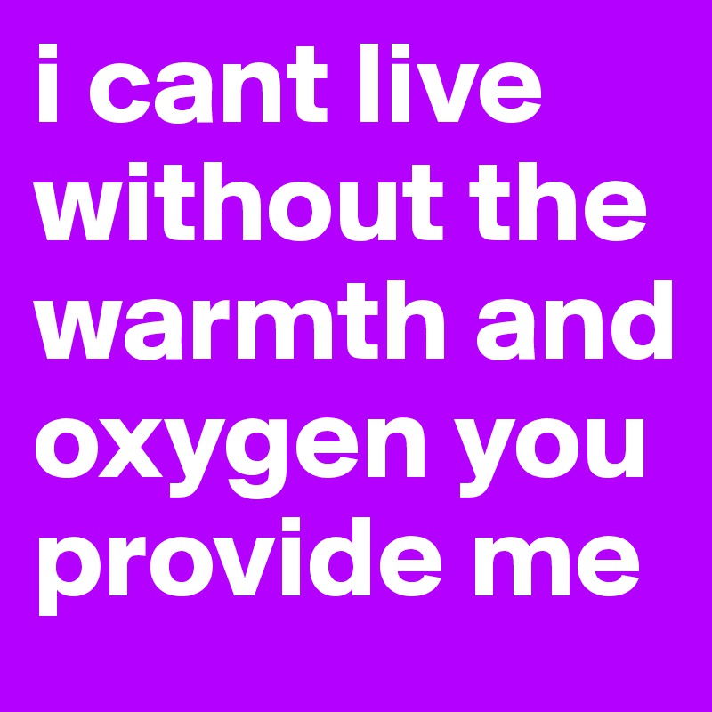 i cant live without the warmth and oxygen you provide me 