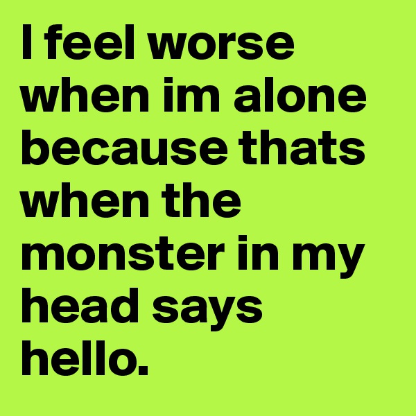 I feel worse when im alone because thats when the monster in my head says hello.