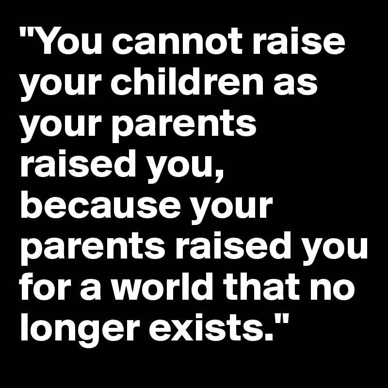 "You cannot raise your children as your parents raised you, because your parents raised you for a world that no longer exists."