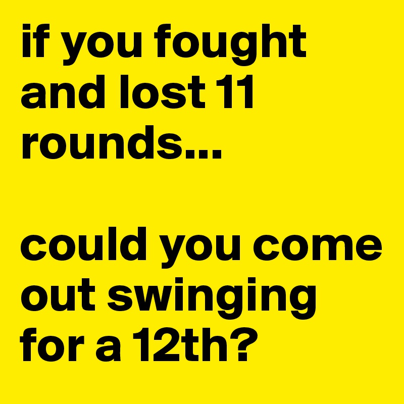 if you fought and lost 11 rounds...

could you come out swinging for a 12th?