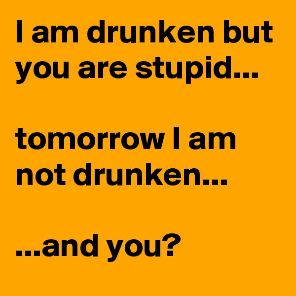 I am drunken but you are stupid...

tomorrow I am not drunken...

...and you?