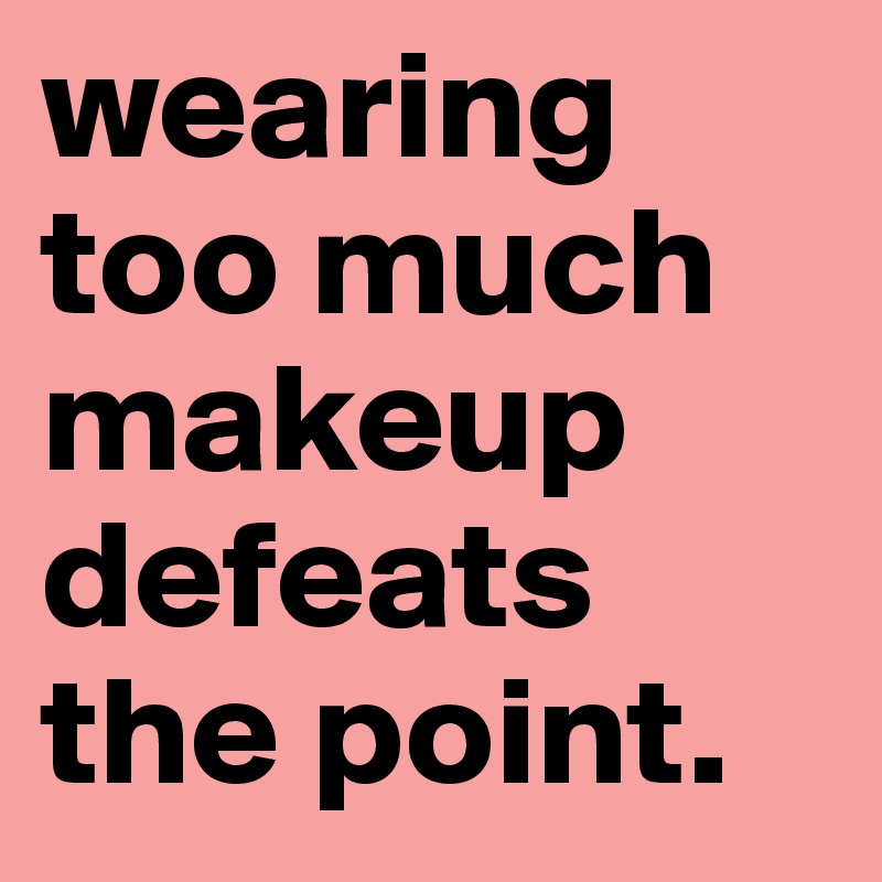 wearing too much makeup defeats the point.