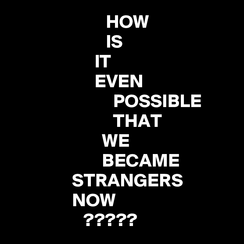                          HOW
                         IS
                      IT
                      EVEN
                           POSSIBLE
                           THAT
                        WE
                        BECAME
                STRANGERS
                NOW
                   ?????