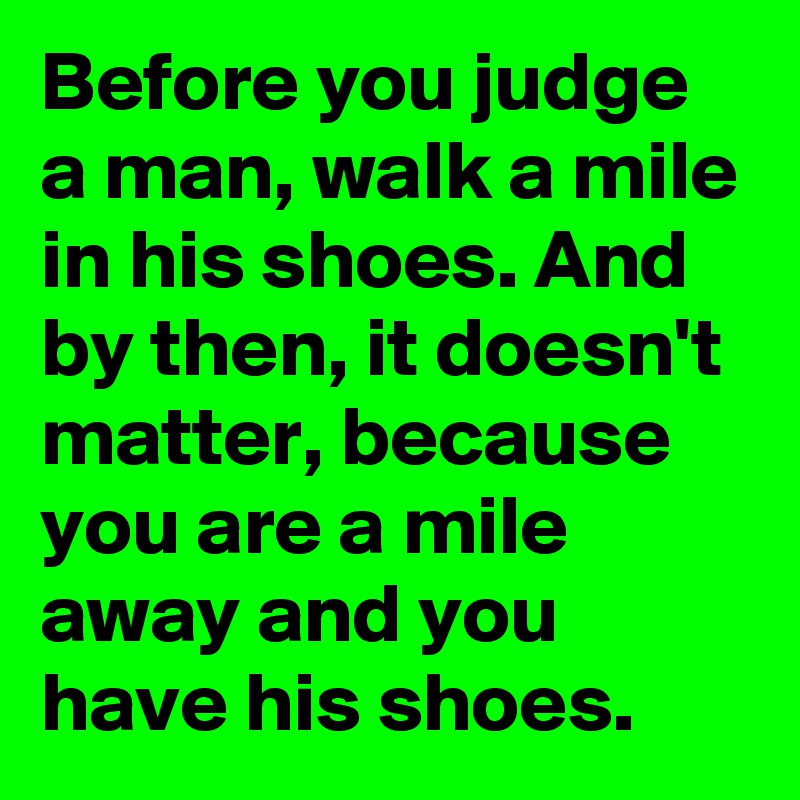 Before you judge a man, walk a mile in his shoes. And by then, it doesn't matter, because you are a mile away and you have his shoes.