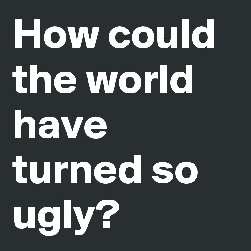 How could the world have turned so ugly?