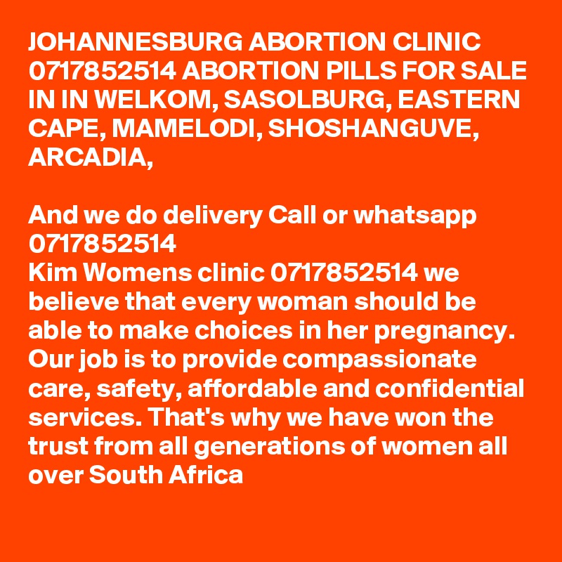 JOHANNESBURG ABORTION CLINIC 0717852514 ABORTION PILLS FOR SALE IN IN WELKOM, SASOLBURG, EASTERN CAPE, MAMELODI, SHOSHANGUVE, ARCADIA,    

And we do delivery Call or whatsapp      0717852514 
Kim Womens clinic 0717852514 we believe that every woman should be able to make choices in her pregnancy. Our job is to provide compassionate care, safety, affordable and confidential services. That's why we have won the trust from all generations of women all over South Africa