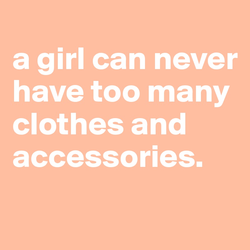 
a girl can never have too many clothes and accessories. 

