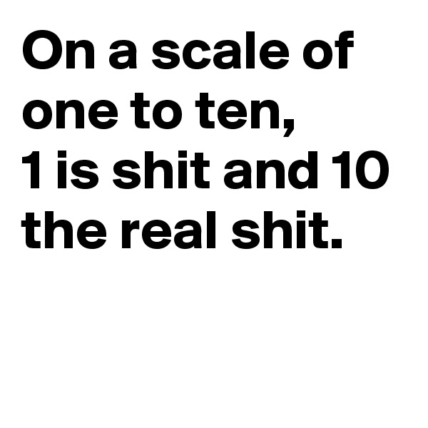 On a scale of one to ten, 
1 is shit and 10 the real shit.

