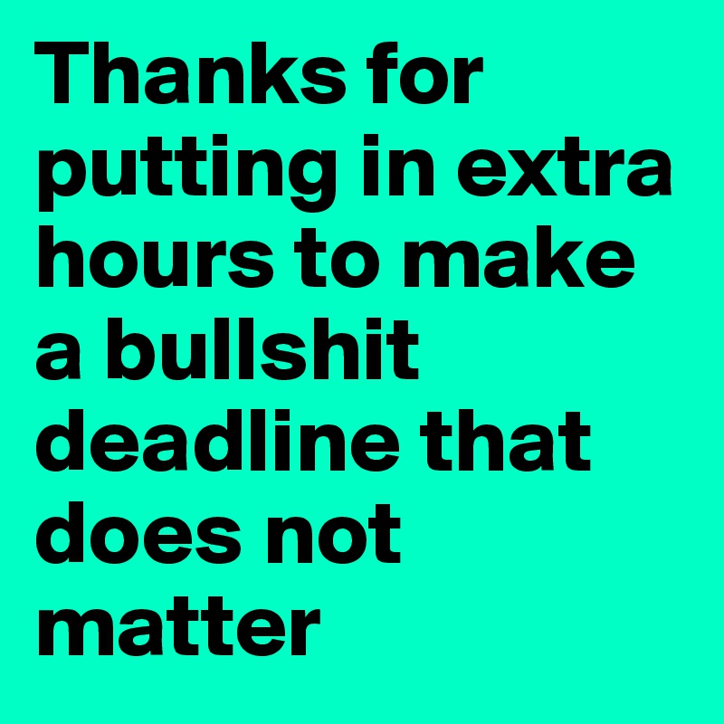Thanks for putting in extra hours to make a bullshit deadline that does not matter