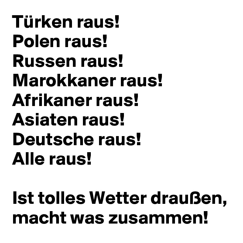 Türken raus! 
Polen raus!
Russen raus!
Marokkaner raus!
Afrikaner raus! 
Asiaten raus!
Deutsche raus! 
Alle raus! 

Ist tolles Wetter draußen, macht was zusammen!