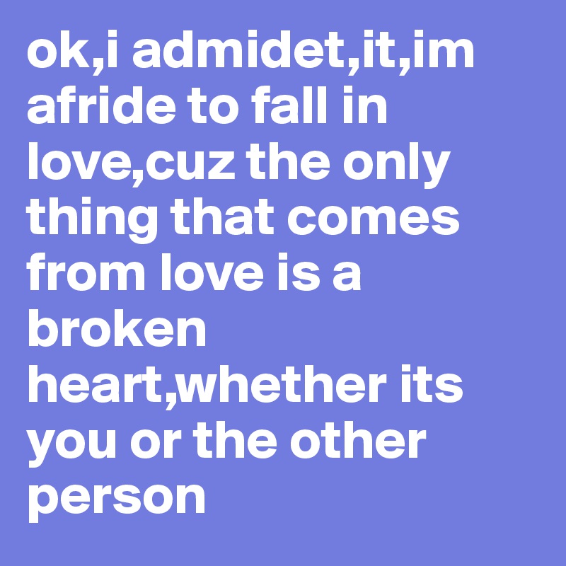 ok,i admidet,it,im afride to fall in love,cuz the only thing that comes from love is a broken heart,whether its you or the other person