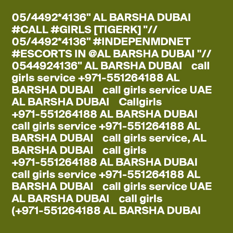 05/4492*4136" AL BARSHA DUBAI #CALL #GIRLS [TIGERK] "// 05/4492*4136" #INDEPENMDNET #ESCORTS IN @AL BARSHA DUBAI "// 0544924136" AL BARSHA DUBAI    call girls service +971-551264188 AL BARSHA DUBAI    call girls service UAE AL BARSHA DUBAI    Callgirls +971-551264188 AL BARSHA DUBAI    call girls service +971-551264188 AL BARSHA DUBAI    call girls service, AL BARSHA DUBAI    call girls +971-551264188 AL BARSHA DUBAI    call girls service +971-551264188 AL BARSHA DUBAI    call girls service UAE AL BARSHA DUBAI    call girls (+971-551264188 AL BARSHA DUBAI   