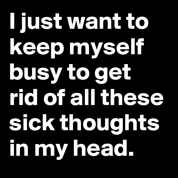 I just want to keep myself busy to get rid of all these sick thoughts in my head.