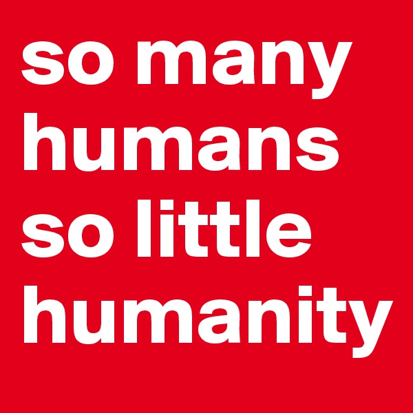so many humans so little humanity