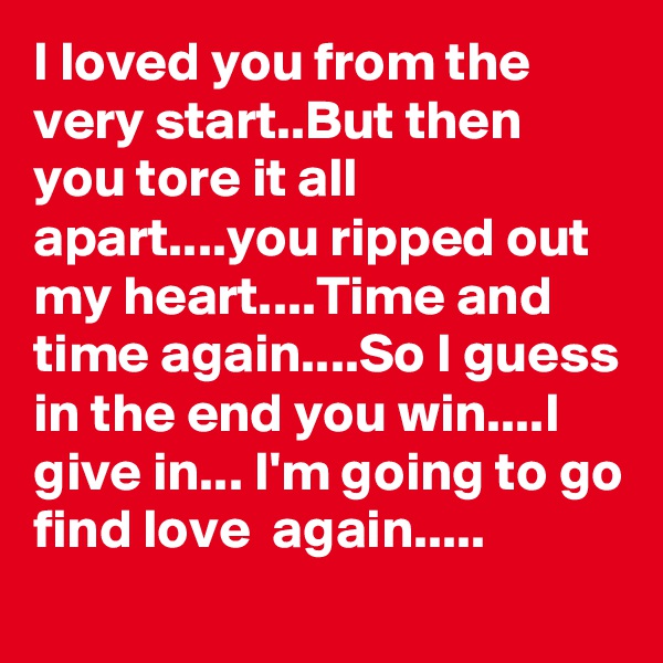 I loved you from the very start..But then you tore it all apart....you ripped out my heart....Time and time again....So I guess in the end you win....I give in... I'm going to go find love  again.....