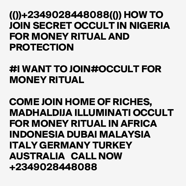 (())+2349028448088(()) HOW TO JOIN SECRET OCCULT IN NIGERIA FOR MONEY RITUAL AND PROTECTION

#I WANT TO JOIN#OCCULT FOR MONEY RITUAL

COME JOIN HOME OF RICHES, MADHALDIJA ILLUMINATI OCCULT FOR MONEY RITUAL IN AFRICA INDONESIA DUBAI MALAYSIA ITALY GERMANY TURKEY AUSTRALIA   CALL NOW +2349028448088