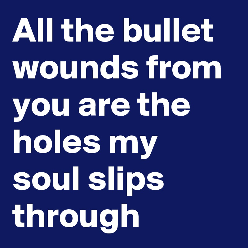All the bullet wounds from you are the holes my soul slips through