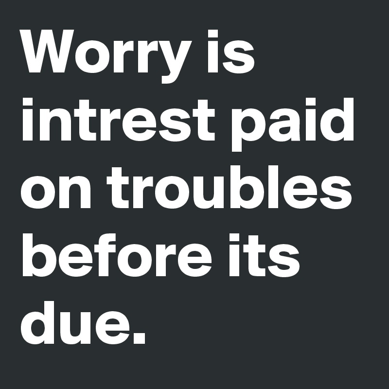 Worry is intrest paid on troubles before its due.