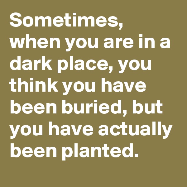 Sometimes, when you are in a dark place, you think you have been buried, but you have actually been planted.