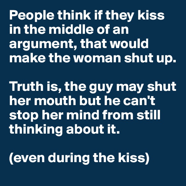 People think if they kiss in the middle of an argument, that would make the woman shut up. 

Truth is, the guy may shut her mouth but he can't stop her mind from still thinking about it.

(even during the kiss)