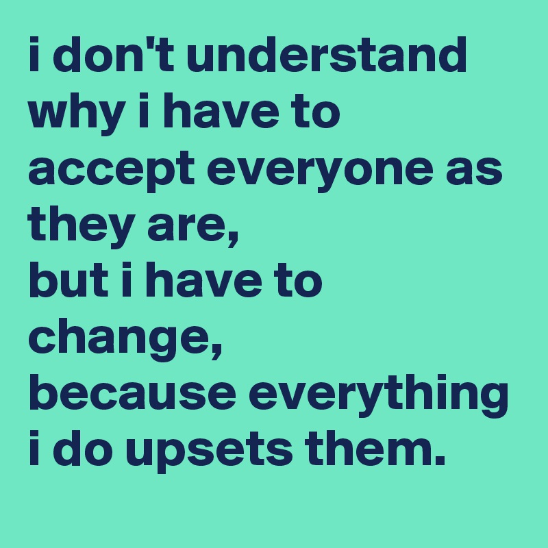 i don't understand why i have to accept everyone as they are, 
but i have to change, 
because everything i do upsets them.