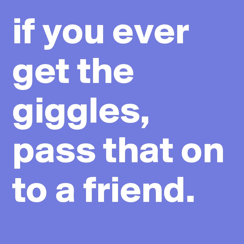 if you ever get the giggles, pass that on to a friend.