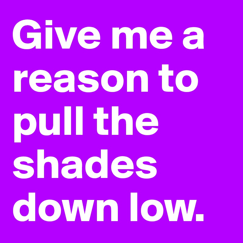 Give me a reason to pull the shades down low.