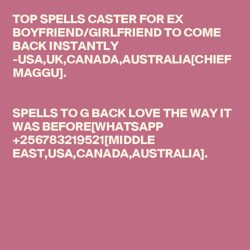 TOP SPELLS CASTER FOR EX BOYFRIEND/GIRLFRIEND TO COME BACK INSTANTLY -USA,UK,CANADA,AUSTRALIA[CHIEF MAGGU].


SPELLS TO G BACK LOVE THE WAY IT WAS BEFORE[WHATSAPP +256783219521[MIDDLE EAST,USA,CANADA,AUSTRALIA].
