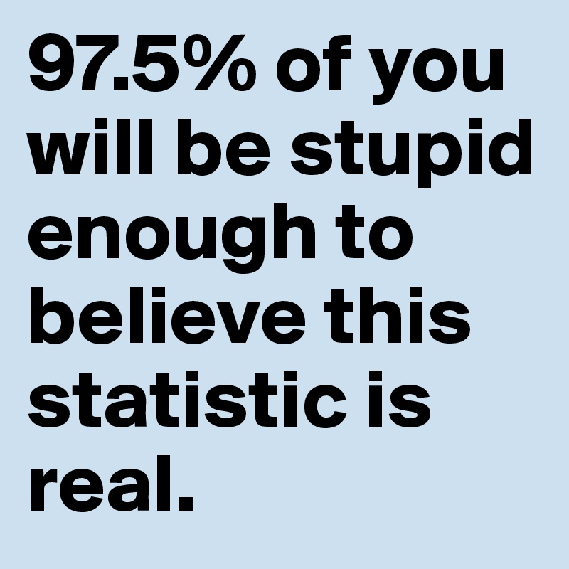 97.5% of you will be stupid enough to believe this statistic is real. 