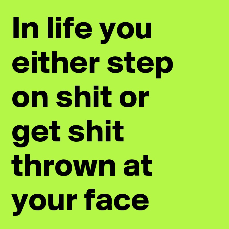 In life you either step on shit or
get shit thrown at your face