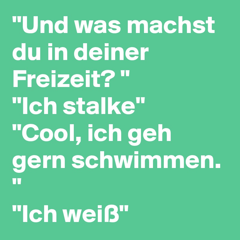 "Und was machst du in deiner Freizeit? "
"Ich stalke"
"Cool, ich geh gern schwimmen. "
"Ich weiß"