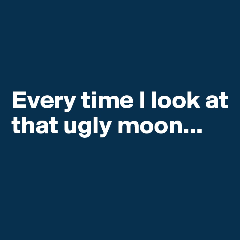 


Every time I look at that ugly moon...


