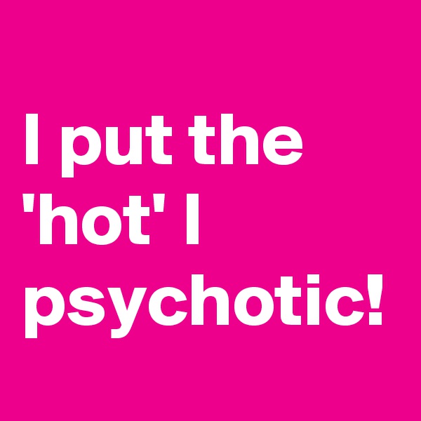 
I put the 'hot' I psychotic! 