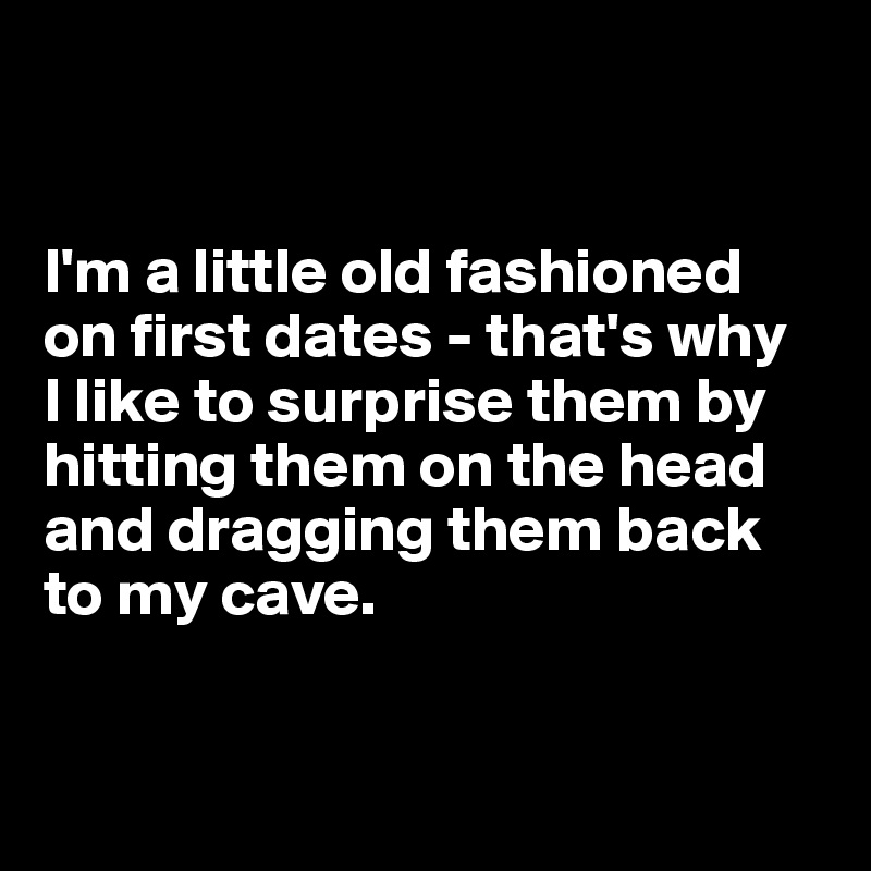 


I'm a little old fashioned on first dates - that's why 
I like to surprise them by hitting them on the head and dragging them back to my cave.


