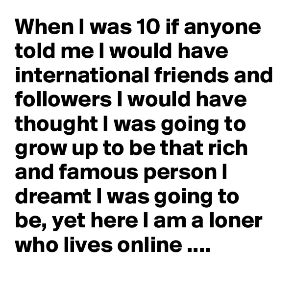 When I was 10 if anyone told me I would have international friends and followers I would have thought I was going to grow up to be that rich and famous person I dreamt I was going to be, yet here I am a loner who lives online ....