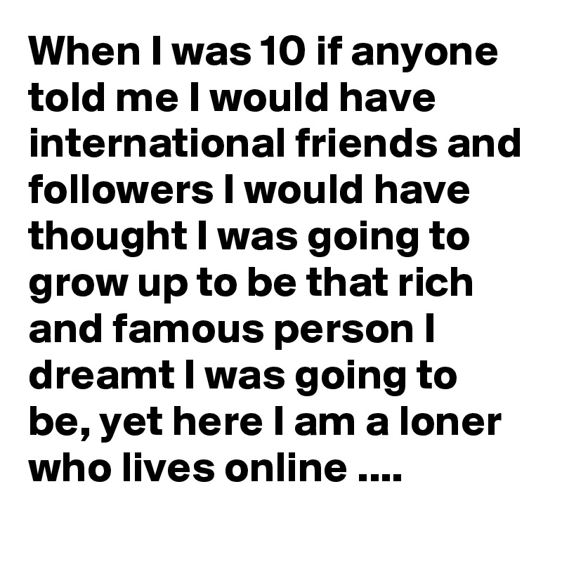 When I was 10 if anyone told me I would have international friends and followers I would have thought I was going to grow up to be that rich and famous person I dreamt I was going to be, yet here I am a loner who lives online ....