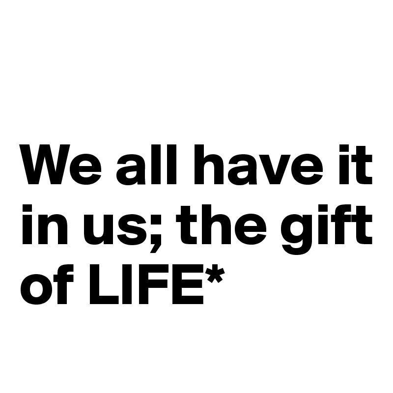 

We all have it in us; the gift 
of LIFE* 