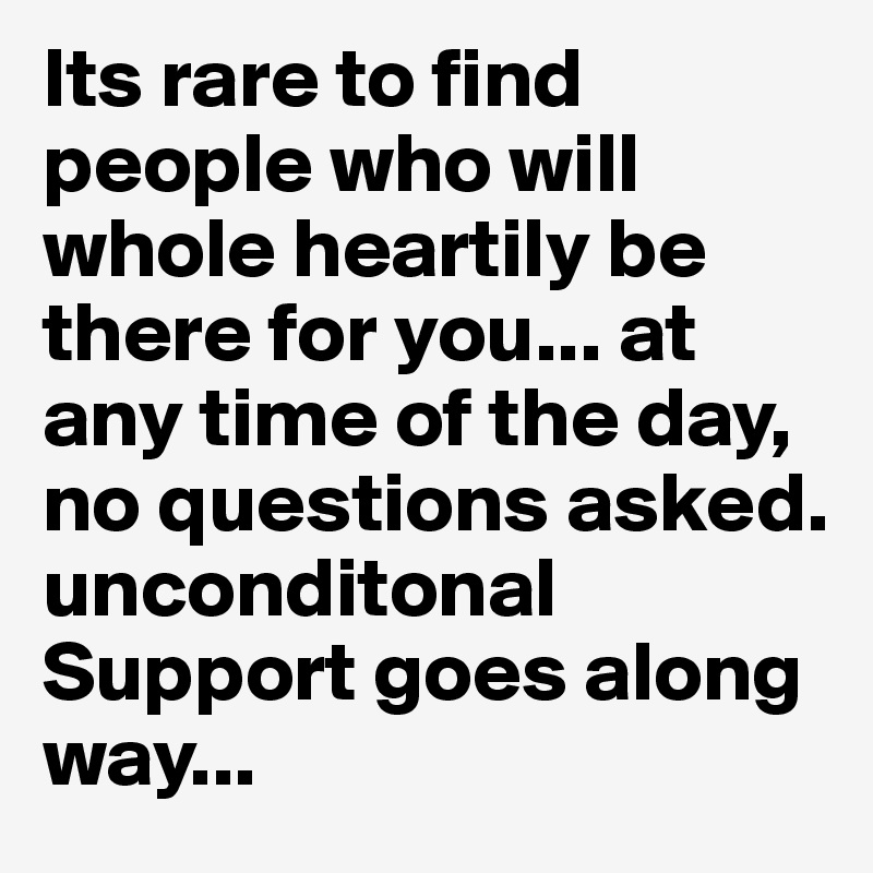 Its rare to find people who will whole heartily be there for you... at any time of the day, no questions asked. unconditonal Support goes along way... 