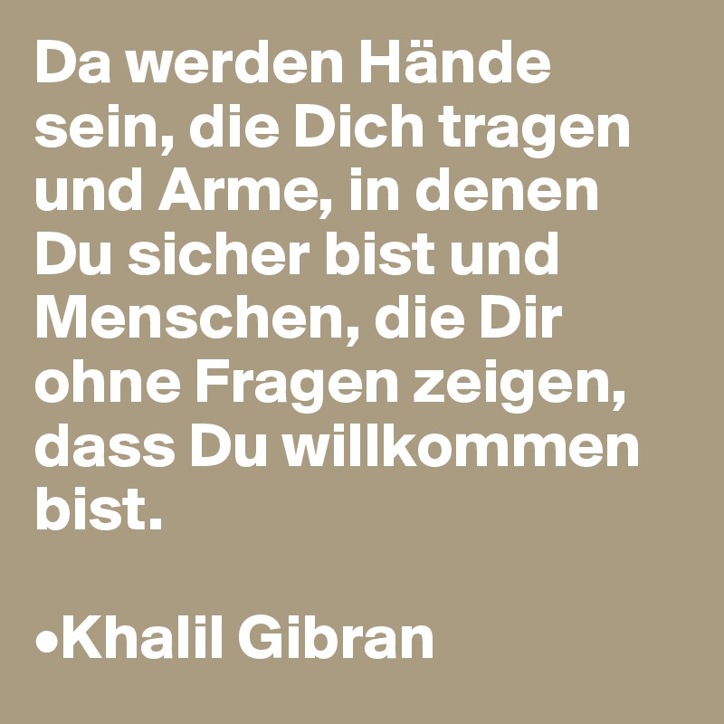 Da werden Hände sein, die Dich tragen und Arme, in denen Du sicher bist und Menschen, die Dir ohne Fragen zeigen, dass Du willkommen bist. 

•Khalil Gibran