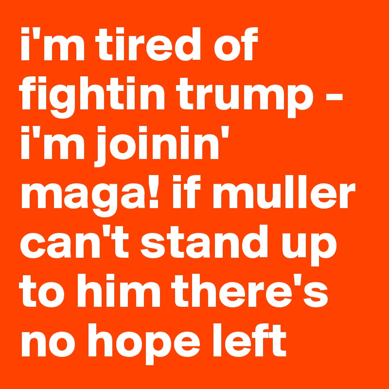 i'm tired of fightin trump - i'm joinin' maga! if muller can't stand up to him there's no hope left