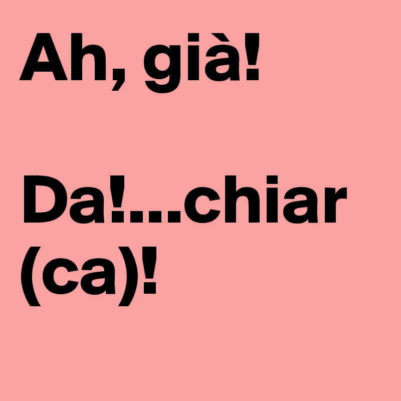 Ah, già!

Da!...chiar (ca)!
