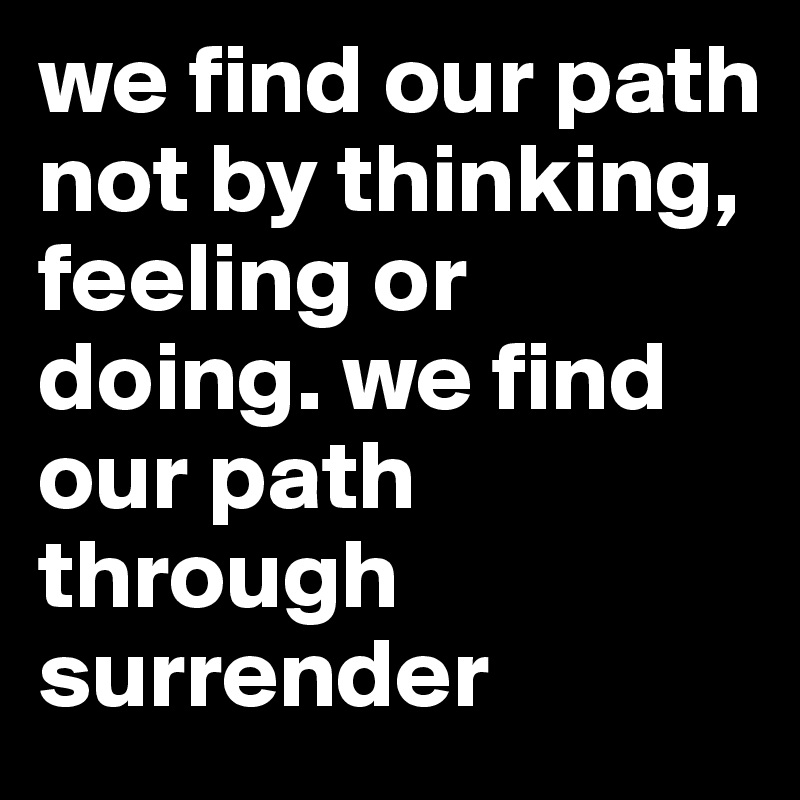 we find our path not by thinking, feeling or doing. we find our path through surrender