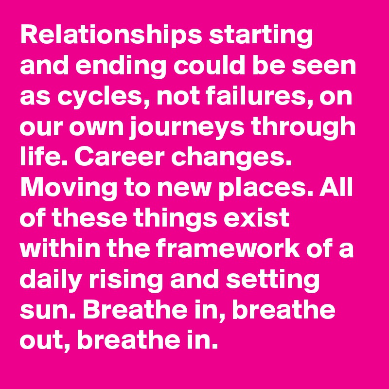 Relationships starting and ending could be seen as cycles, not failures, on our own journeys through life. Career changes. Moving to new places. All of these things exist within the framework of a daily rising and setting sun. Breathe in, breathe out, breathe in.