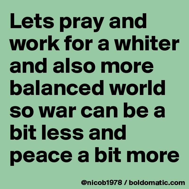 Lets pray and work for a whiter and also more balanced world so war can be a bit less and peace a bit more