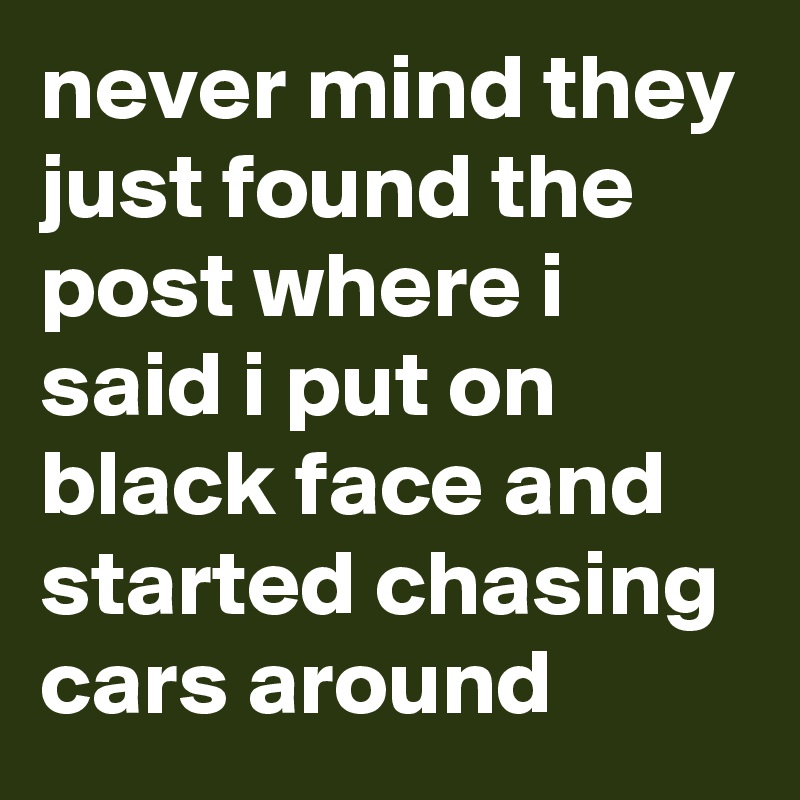 never mind they just found the post where i said i put on black face and started chasing cars around