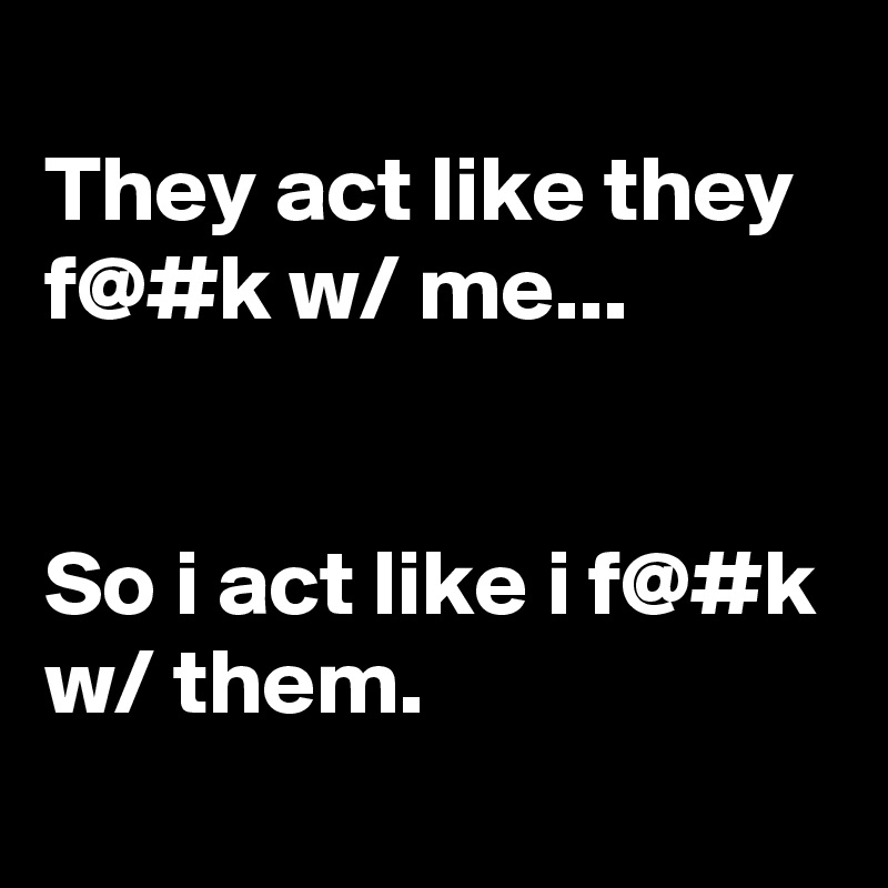 
They act like they f@#k w/ me...


So i act like i f@#k w/ them.
