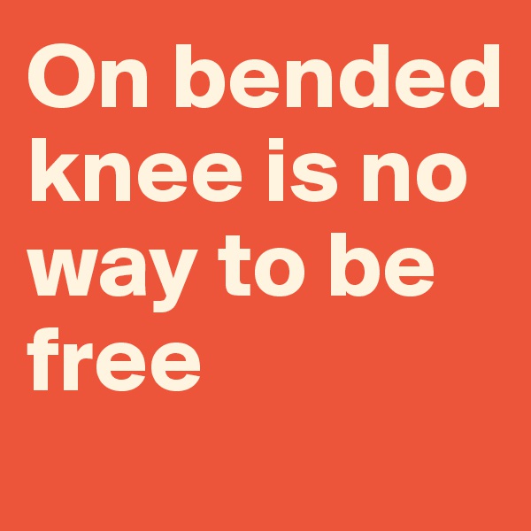On bended knee is no way to be free
