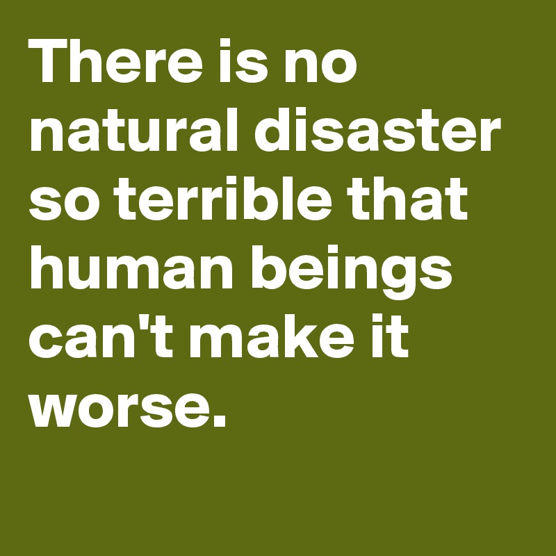 There is no natural disaster so terrible that human beings can't make it worse.