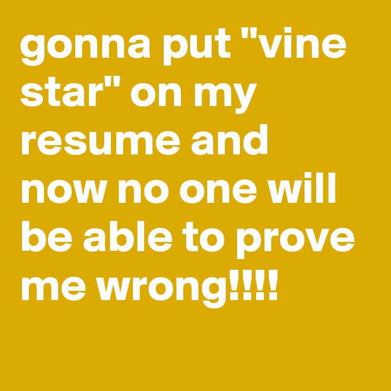 gonna put "vine star" on my resume and now no one will be able to prove me wrong!!!!